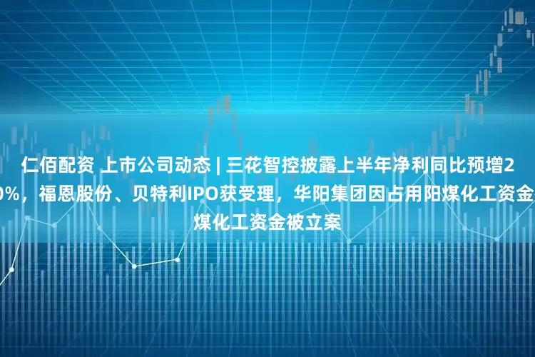 仁佰配资 上市公司动态 | 三花智控披露上半年净利同比预增25%-50%，福恩股份、贝特利IPO获受理，华阳集团因占用阳煤化工资金被立案