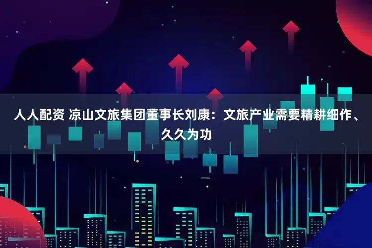 人人配资 凉山文旅集团董事长刘康：文旅产业需要精耕细作、久久为功