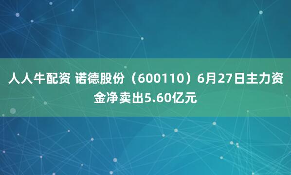 人人牛配资 诺德股份（600110）6月27日主力资金净卖出5.60亿元