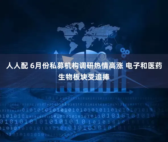 人人配 6月份私募机构调研热情高涨 电子和医药生物板块受追捧