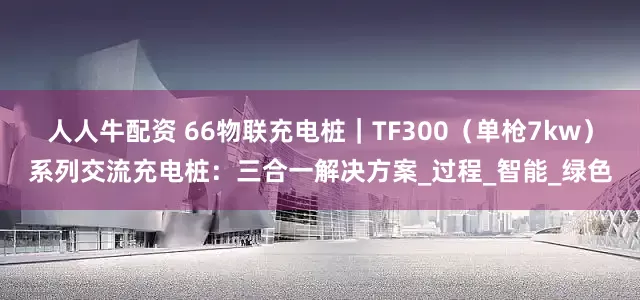 人人牛配资 66物联充电桩｜TF300（单枪7kw）系列交流充电桩：三合一解决方案_过程_智能_绿色