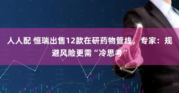 人人配 恒瑞出售12款在研药物管线，专家：规避风险更需“冷思考”