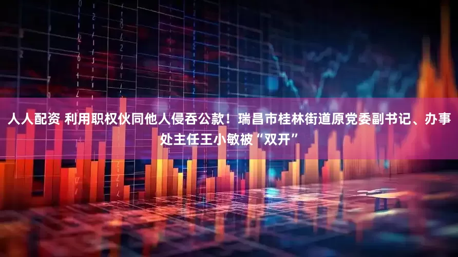 人人配资 利用职权伙同他人侵吞公款！瑞昌市桂林街道原党委副书记、办事处主任王小敏被“双开”