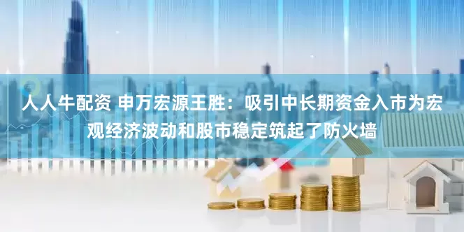人人牛配资 申万宏源王胜：吸引中长期资金入市为宏观经济波动和股市稳定筑起了防火墙