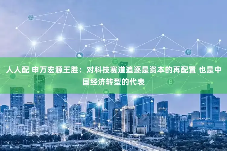 人人配 申万宏源王胜：对科技赛道追逐是资本的再配置 也是中国经济转型的代表