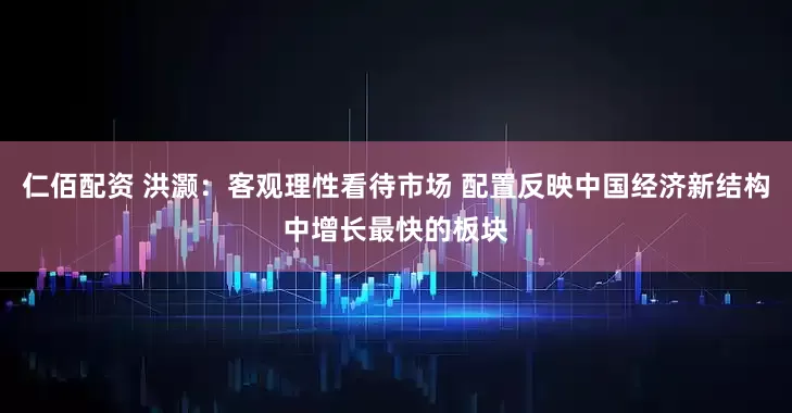 仁佰配资 洪灏：客观理性看待市场 配置反映中国经济新结构中增长最快的板块