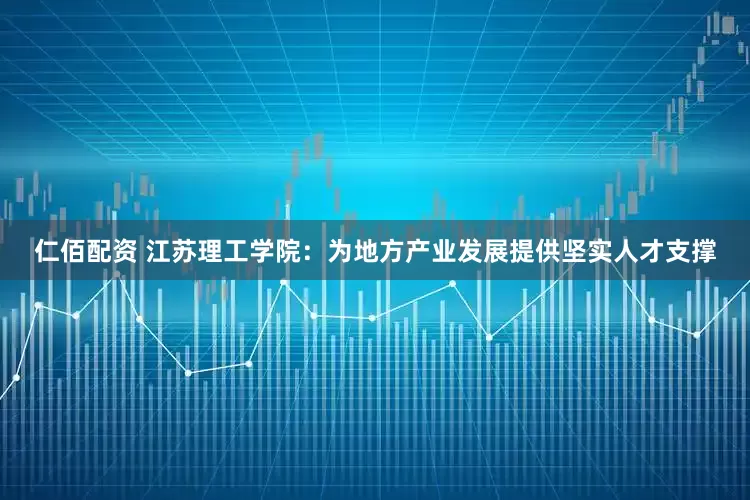 仁佰配资 江苏理工学院：为地方产业发展提供坚实人才支撑