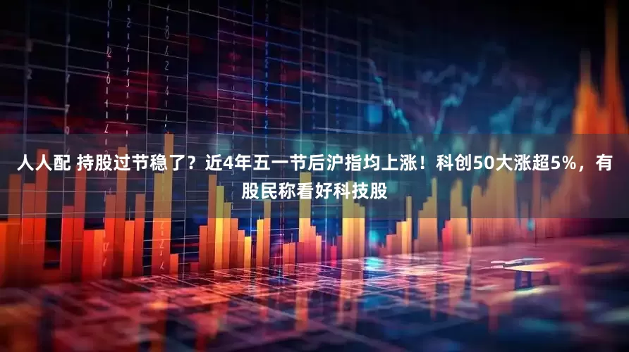 人人配 持股过节稳了？近4年五一节后沪指均上涨！科创50大涨超5%，有股民称看好科技股