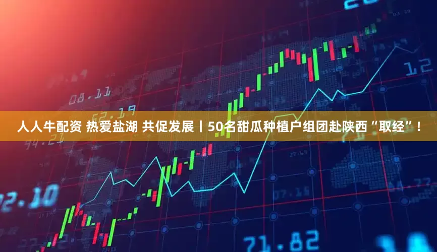 人人牛配资 热爱盐湖 共促发展丨50名甜瓜种植户组团赴陕西“取经”！