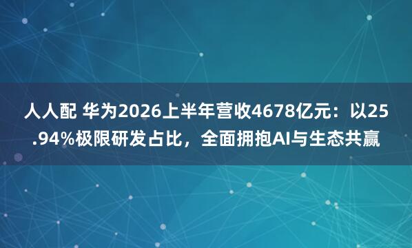 人人配 华为2026上半年营收4678亿元：以25.94%极限研发占比，全面拥抱AI与生态共赢